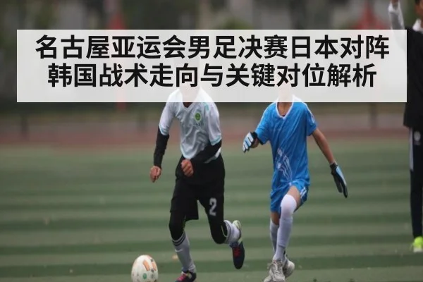 名古屋亚运会男足决赛日本对阵韩国战术走向与关键对位解析