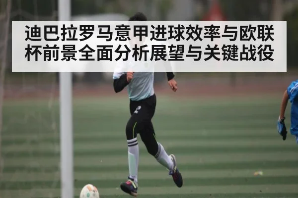 迪巴拉罗马意甲进球效率与欧联杯前景全面分析展望与关键战役