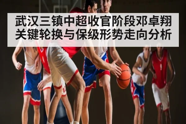 武汉三镇中超收官阶段邓卓翔关键轮换与保级形势走向分析